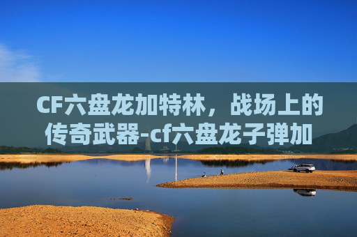 CF六盘龙加特林，战场上的传奇武器-cf六盘龙子弹加成