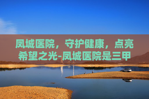 凤城医院，守护健康，点亮希望之光-凤城医院是三甲医院吗