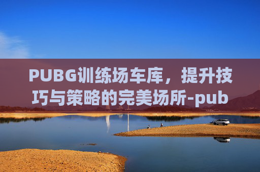 PUBG训练场车库，提升技巧与策略的完美场所-pubg训练场车库在哪