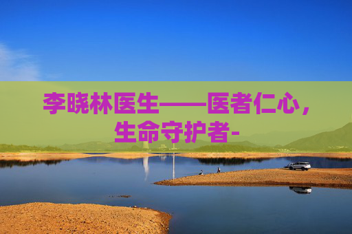 李晓林医生——医者仁心，生命守护者-