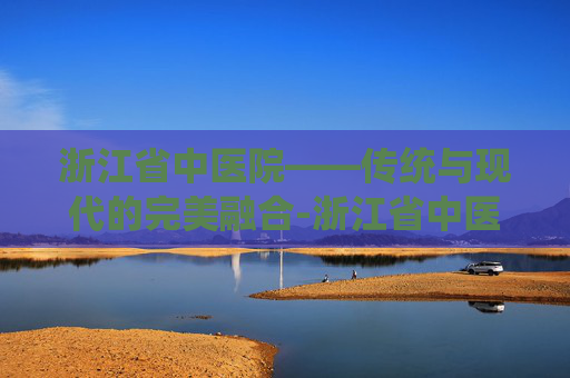 浙江省中医院——传统与现代的完美融合-浙江省中医院湖滨院区
