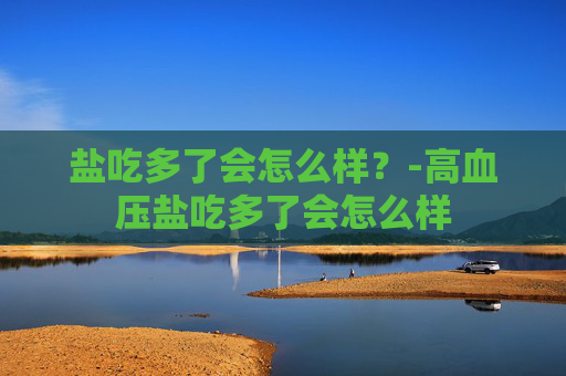 盐吃多了会怎么样？-高血压盐吃多了会怎么样