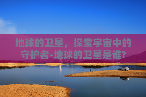 地球的卫星，探索宇宙中的守护者-地球的卫星是谁?