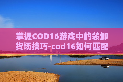 掌握COD16游戏中的装卸货场技巧-cod16如何匹配卸货场