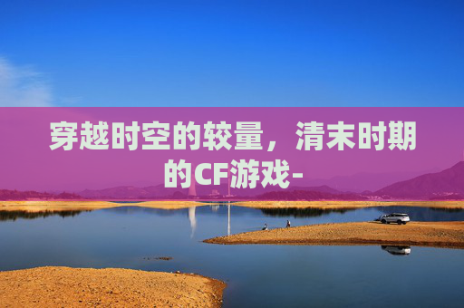 穿越时空的较量，清末时期的CF游戏-