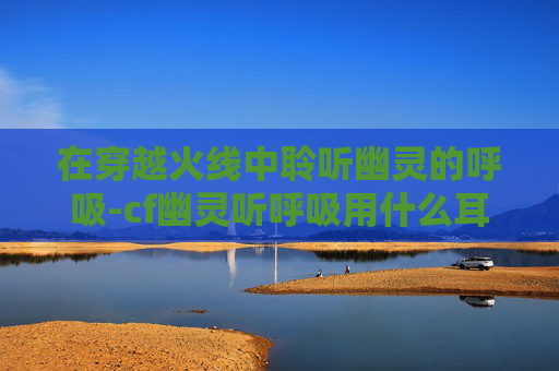 在穿越火线中聆听幽灵的呼吸-cf幽灵听呼吸用什么耳机