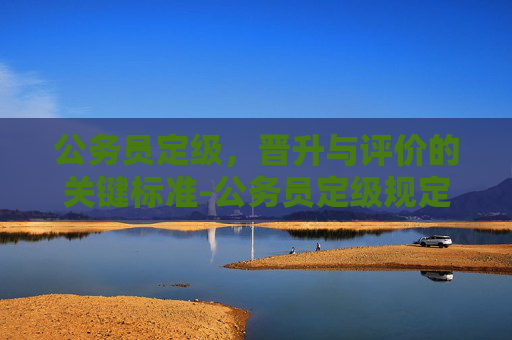 公务员定级，晋升与评价的关键标准-公务员定级规定