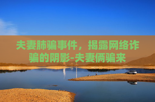 夫妻肺骗事件，揭露网络诈骗的阴影-夫妻俩骗来