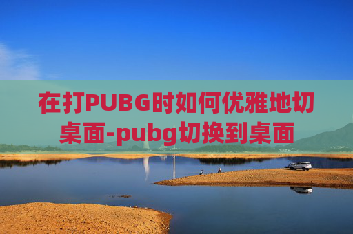 在打PUBG时如何优雅地切桌面-pubg切换到桌面