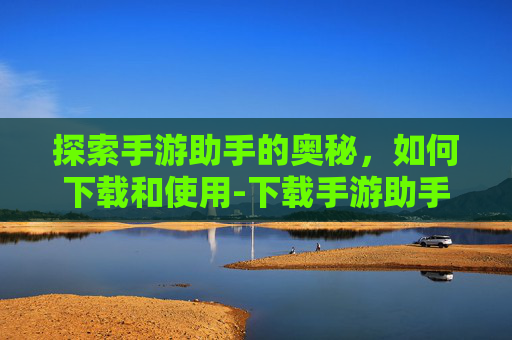 探索手游助手的奥秘，如何下载和使用-下载手游助手它不在主页显示怎么办