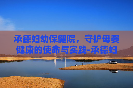 承德妇幼保健院，守护母婴健康的使命与实践-承德妇幼保健院新地址