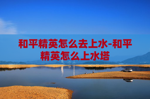 和平精英怎么去上水-和平精英怎么上水塔