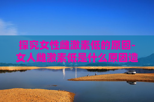 探究女性雌激素低的原因-女人雌激素低是什么原因造成的怎么调理