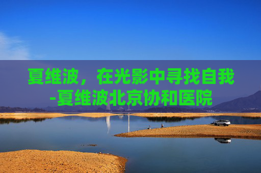夏维波，在光影中寻找自我-夏维波北京协和医院