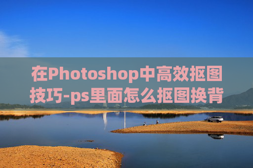 在Photoshop中高效抠图技巧-ps里面怎么抠图换背景