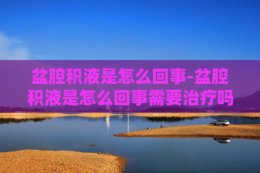 盆腔积液是怎么回事-盆腔积液是怎么回事需要治疗吗