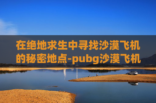 在绝地求生中寻找沙漠飞机的秘密地点-pubg沙漠飞机刷新点