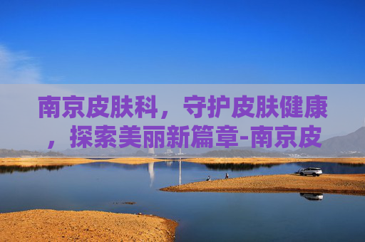 南京皮肤科，守护皮肤健康，探索美丽新篇章-南京皮肤科排名第一是哪个医院