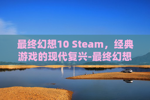 最终幻想10 Steam，经典游戏的现代复兴-最终幻想10 steam动画 闪退