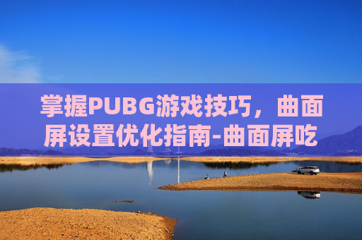 掌握PUBG游戏技巧，曲面屏设置优化指南-曲面屏吃鸡按键设置