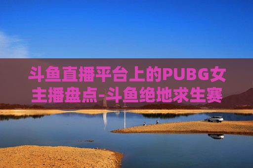 斗鱼直播平台上的PUBG女主播盘点-斗鱼绝地求生赛事女主持