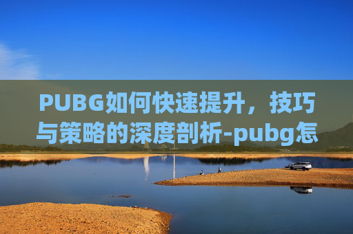 PUBG如何快速提升，技巧与策略的深度剖析-pubg怎么提高技术