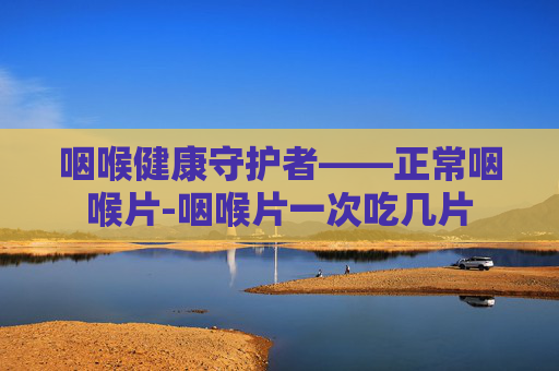 咽喉健康守护者——正常咽喉片-咽喉片一次吃几片