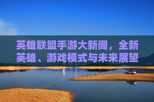 英雄联盟手游大新闻，全新英雄、游戏模式与未来展望-lol手游 新闻