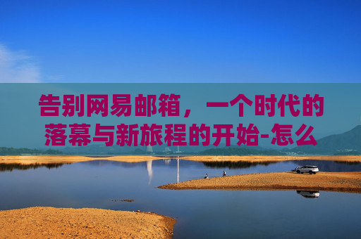 告别网易邮箱，一个时代的落幕与新旅程的开始-怎么注销网易邮箱