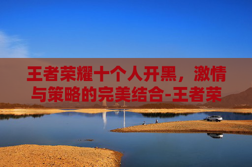 王者荣耀十个人开黑，激情与策略的完美结合-王者荣耀十个人开黑怎么玩