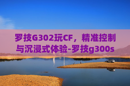 罗技G302玩CF，精准控制与沉浸式体验-罗技g300s玩穿越火线怎么样