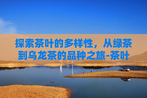 探索茶叶的多样性，从绿茶到乌龙茶的品种之旅-茶叶的品种有哪些