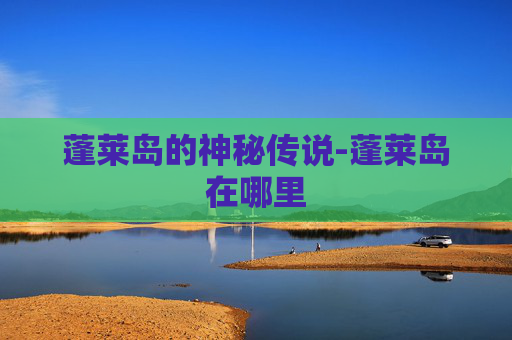 蓬莱岛的神秘传说-蓬莱岛在哪里