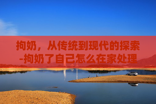 拘奶，从传统到现代的探索-拘奶了自己怎么在家处理