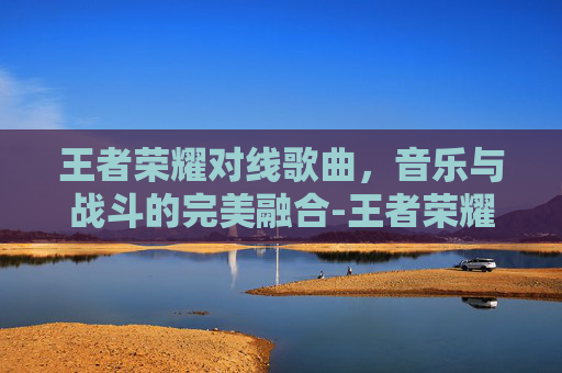 王者荣耀对线歌曲，音乐与战斗的完美融合-王者荣耀对抗路音乐