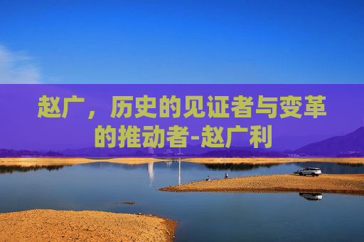 赵广，历史的见证者与变革的推动者-赵广利