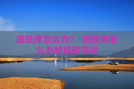 皮肤痒怎么办？-皮肤痒怎么办越抓越想抓