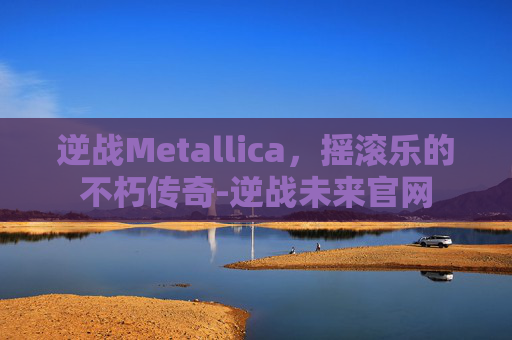 逆战Metallica，摇滚乐的不朽传奇-逆战未来官网