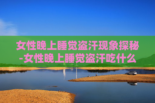 女性晚上睡觉盗汗现象探秘-女性晚上睡觉盗汗吃什么中成药