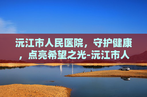 沅江市人民医院，守护健康，点亮希望之光-沅江市人名医院电话