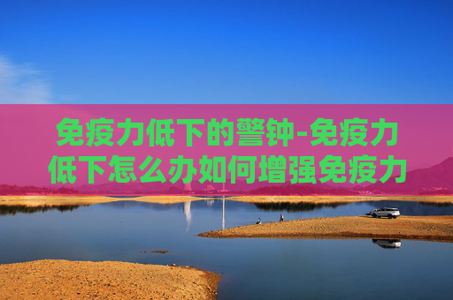 免疫力低下的警钟-免疫力低下怎么办如何增强免疫力