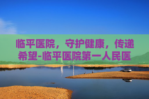 临平医院，守护健康，传递希望-临平医院第一人民医院