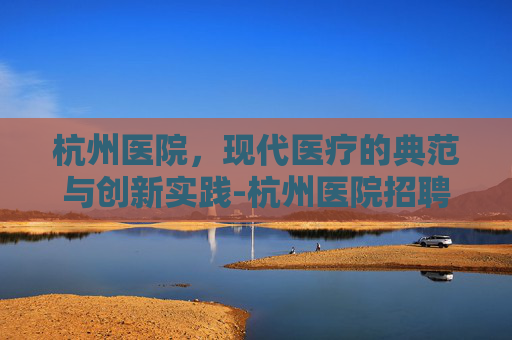 杭州医院，现代医疗的典范与创新实践-杭州医院招聘2026最新消息公告