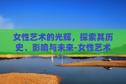 女性艺术的光辉，探索其历史、影响与未来-女性艺术机构