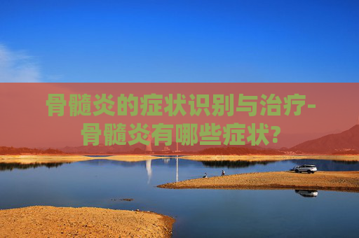 骨髓炎的症状识别与治疗-骨髓炎有哪些症状?