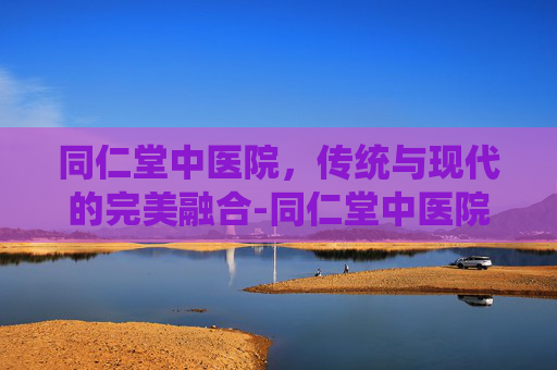 同仁堂中医院，传统与现代的完美融合-同仁堂中医院电话