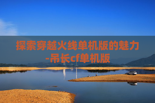 探索穿越火线单机版的魅力-吊长cf单机版