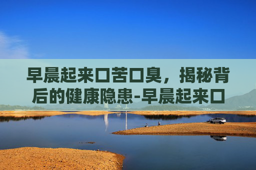 早晨起来口苦口臭，揭秘背后的健康隐患-早晨起来口苦口臭唾液发黄