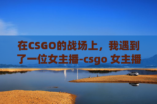在CSGO的战场上，我遇到了一位女主播-csgo 女主播