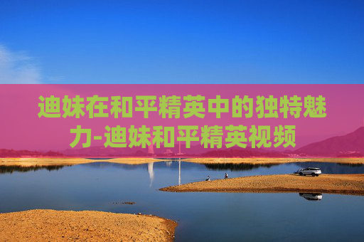迪妹在和平精英中的独特魅力-迪妹和平精英视频